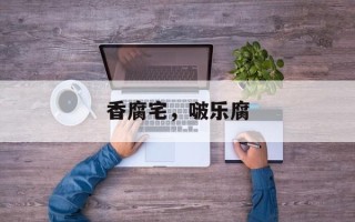香腐宅，啵乐腐
