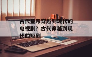 古代皇帝穿越到现代的电视剧？古代穿越到现代的短剧