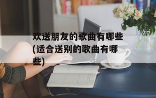 欢送朋友的歌曲有哪些(适合送别的歌曲有哪些)