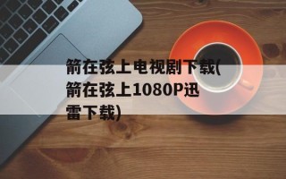 箭在弦上电视剧下载(箭在弦上1080P迅雷下载)