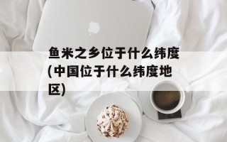 鱼米之乡位于什么纬度(中国位于什么纬度地区)