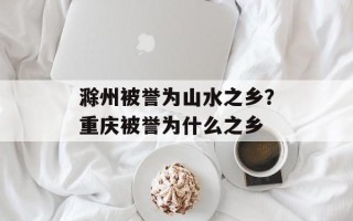 滁州被誉为山水之乡？重庆被誉为什么之乡