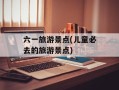 六一旅游景点(儿童必去的旅游景点)