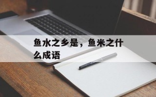 鱼水之乡是，鱼米之什么成语