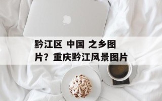 黔江区 中国 之乡图片？重庆黔江风景图片