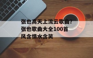 张也高天上流云歌曲？张也歌曲大全100首风含情水含笑