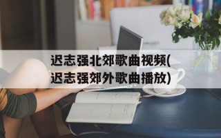 迟志强北郊歌曲视频(迟志强郊外歌曲播放)