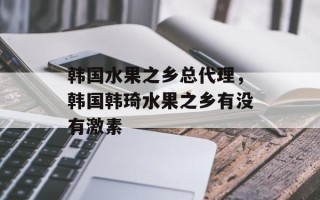 韩国水果之乡总代理，韩国韩琦水果之乡有没有激素