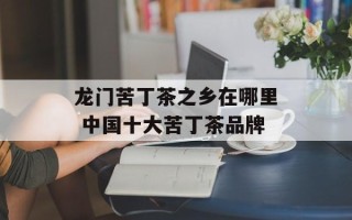 龙门苦丁茶之乡在哪里 中国十大苦丁茶品牌