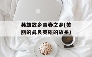 英雄故乡青春之乡(美丽的彝良英雄的故乡)