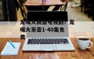 龙嘴大铜壶电视剧？龙嘴大茶壶1-40集免费