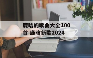 鹿晗的歌曲大全100首 鹿晗新歌2024