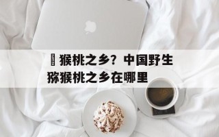 狝猴桃之乡？中国野生猕猴桃之乡在哪里