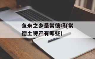 鱼米之乡是常德吗(常德土特产有哪些)