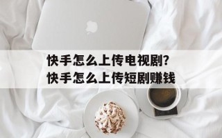 快手怎么上传电视剧？快手怎么上传短剧赚钱