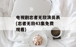 电视剧忠者无敌演员表(忠者无敌43集免费观看)