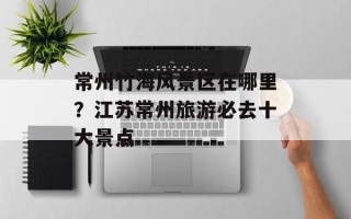 常州竹海风景区在哪里？江苏常州旅游必去十大景点