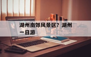 湖州南郊风景区？湖州一日游