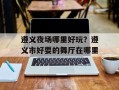 遵义夜场哪里好玩？遵义市好耍的舞厅在哪里