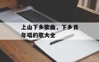 上山下乡歌曲，下乡青年唱的歌大全