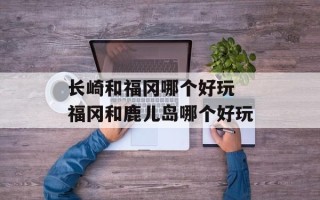 长崎和福冈哪个好玩 福冈和鹿儿岛哪个好玩