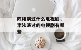 陈翔演过什么电视剧，李沁演过的电视剧有哪些