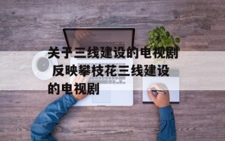 关于三线建设的电视剧 反映攀枝花三线建设的电视剧