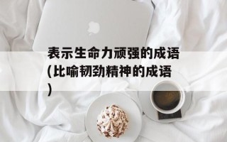 表示生命力顽强的成语(比喻韧劲精神的成语)