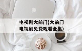 电视剧大前门(大前门电视剧免费观看全集)