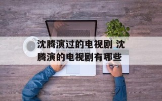 沈腾演过的电视剧 沈腾演的电视剧有哪些