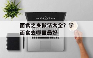 面食之乡做法大全？学面食去哪里最好
