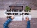 附近哪里好玩的地方在哪里(深圳好玩的地方推荐)