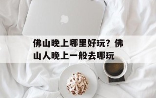 佛山晚上哪里好玩？佛山人晚上一般去哪玩