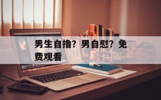 男生自撸？男自慰？免费观看