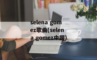 selena gomez歌曲(selena gomez中国)