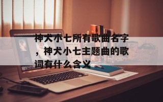 神犬小七所有歌曲名字，神犬小七主题曲的歌词有什么含义
