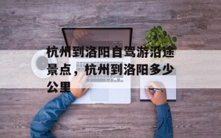 杭州到洛阳自驾游沿途景点，杭州到洛阳多少公里