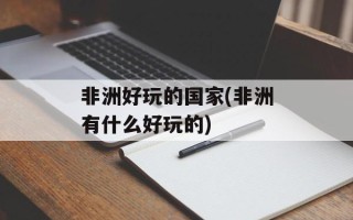 非洲好玩的国家(非洲有什么好玩的)