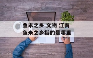 鱼米之乡 文物 江南鱼米之乡指的是哪里