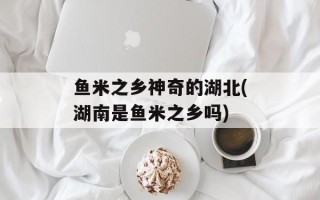 鱼米之乡神奇的湖北(湖南是鱼米之乡吗)
