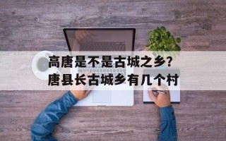 高唐是不是古城之乡？唐县长古城乡有几个村