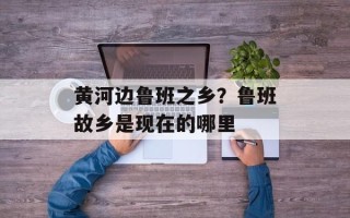 黄河边鲁班之乡？鲁班故乡是现在的哪里