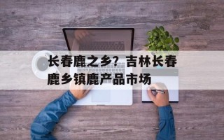 长春鹿之乡？吉林长春鹿乡镇鹿产品市场
