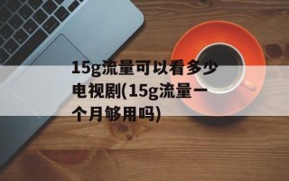 15g流量可以看多少电视剧(15g流量一个月够用吗)