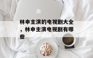 林申主演的电视剧大全，林申主演电视剧有哪些