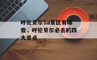 呼伦贝尔5a景区有哪些，呼伦贝尔必去的四大景点