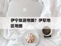 伊宁旅游地图？伊犁地区地图