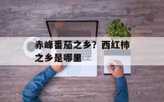 赤峰番茄之乡？西红柿之乡是哪里
