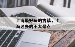 上海最好玩的古镇，上海必去的十大景点