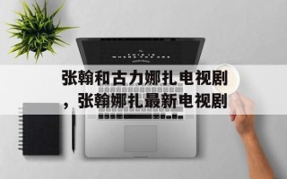 张翰和古力娜扎电视剧，张翰娜扎最新电视剧